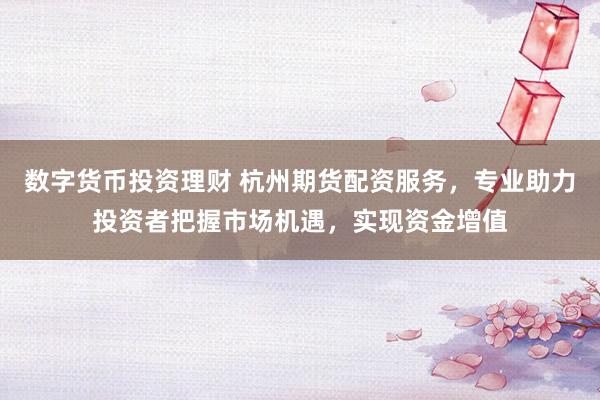 数字货币投资理财 杭州期货配资服务，专业助力投资者把握市场机遇，实现资金增值