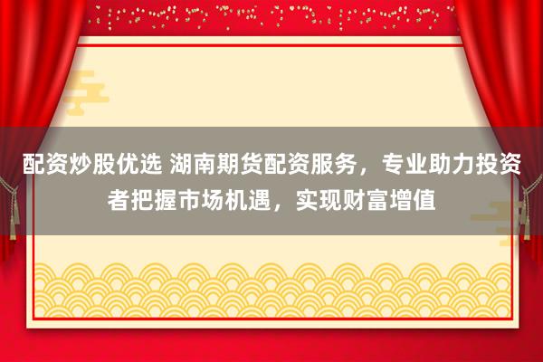 配资炒股优选 湖南期货配资服务，专业助力投资者把握市场机遇，实现财富增值