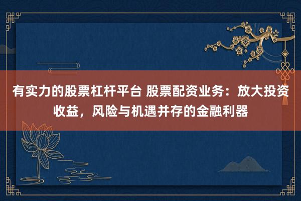 有实力的股票杠杆平台 股票配资业务：放大投资收益，风险与机遇并存的金融利器