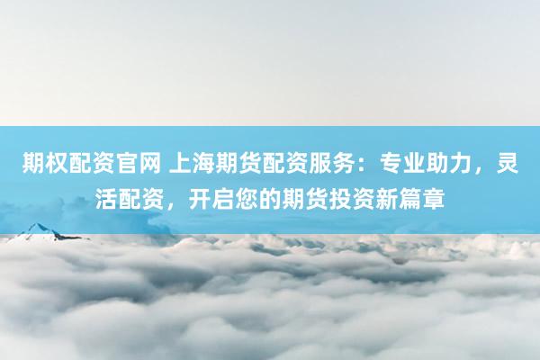 期权配资官网 上海期货配资服务：专业助力，灵活配资，开启您的期货投资新篇章