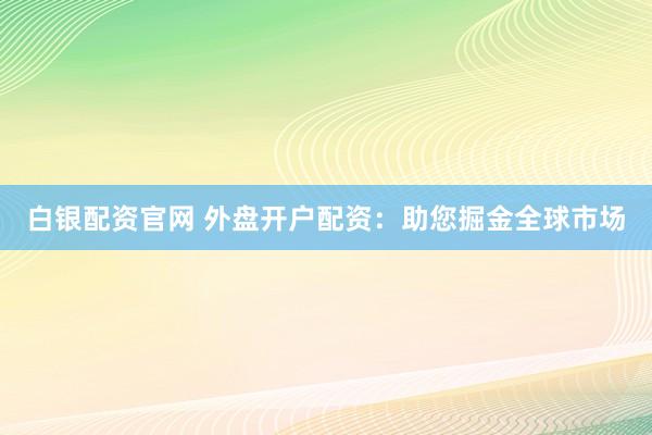白银配资官网 外盘开户配资：助您掘金全球市场