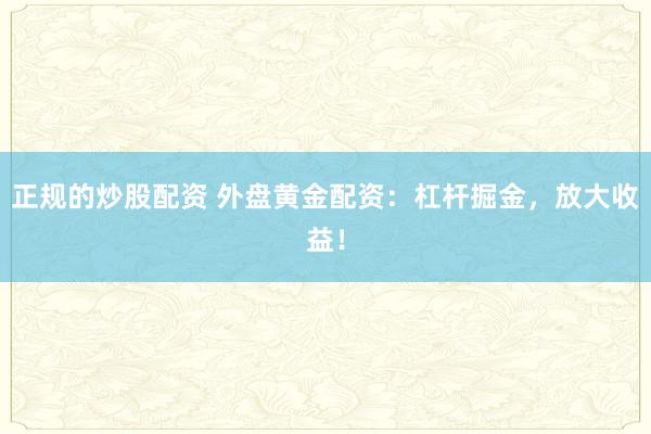 正规的炒股配资 外盘黄金配资：杠杆掘金，放大收益！