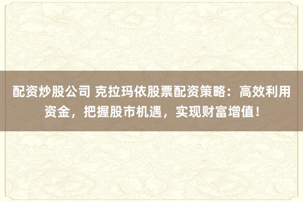 配资炒股公司 克拉玛依股票配资策略：高效利用资金，把握股市机遇，实现财富增值！