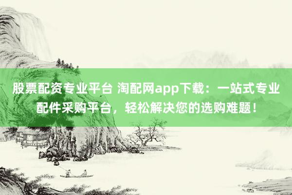 股票配资专业平台 淘配网app下载：一站式专业配件采购平台，轻松解决您的选购难题！