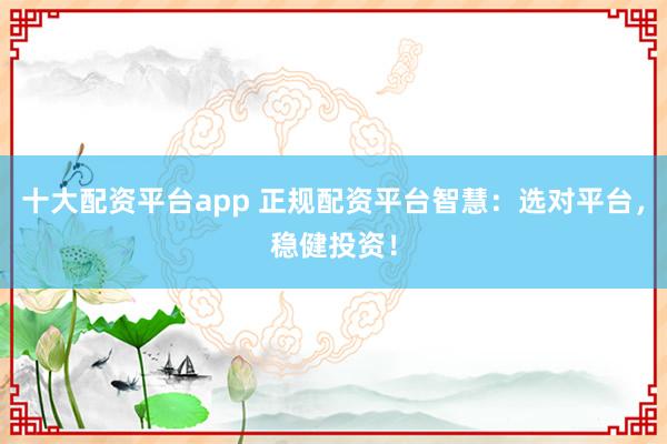 十大配资平台app 正规配资平台智慧：选对平台，稳健投资！