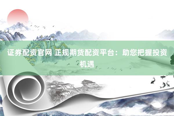 证券配资官网 正规期货配资平台：助您把握投资机遇