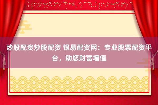 炒股配资炒股配资 银易配资网：专业股票配资平台，助您财富增值