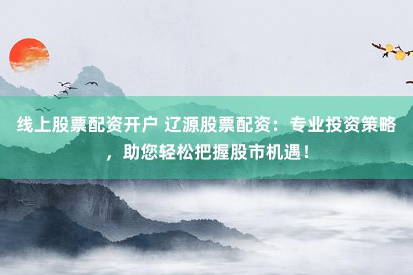线上股票配资开户 辽源股票配资：专业投资策略，助您轻松把握股市机遇！