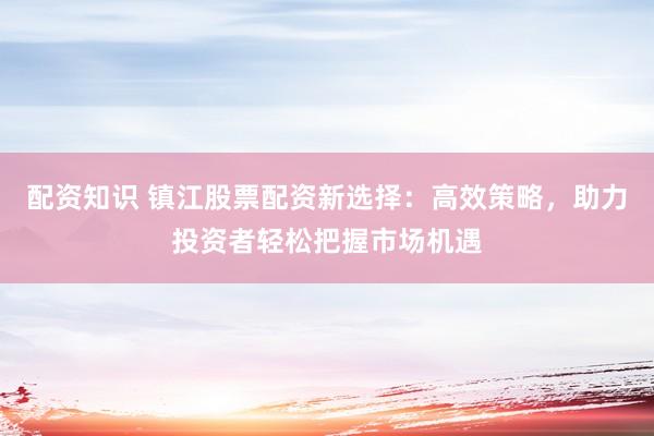 配资知识 镇江股票配资新选择：高效策略，助力投资者轻松把握市场机遇