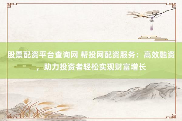 股票配资平台查询网 帮投网配资服务：高效融资，助力投资者轻松实现财富增长