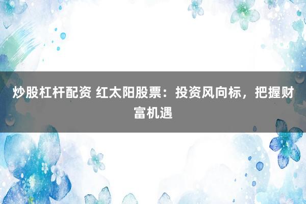 炒股杠杆配资 红太阳股票：投资风向标，把握财富机遇