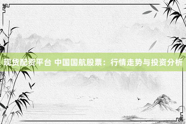 现货配资平台 中国国航股票：行情走势与投资分析