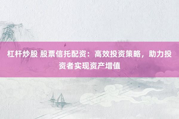 杠杆炒股 股票信托配资：高效投资策略，助力投资者实现资产增值
