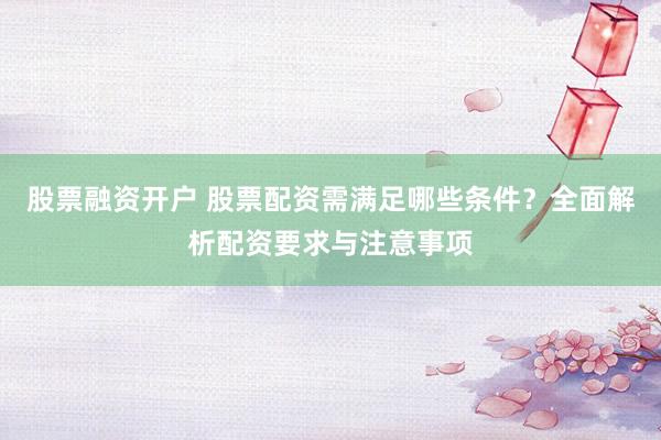 股票融资开户 股票配资需满足哪些条件？全面解析配资要求与注意事项