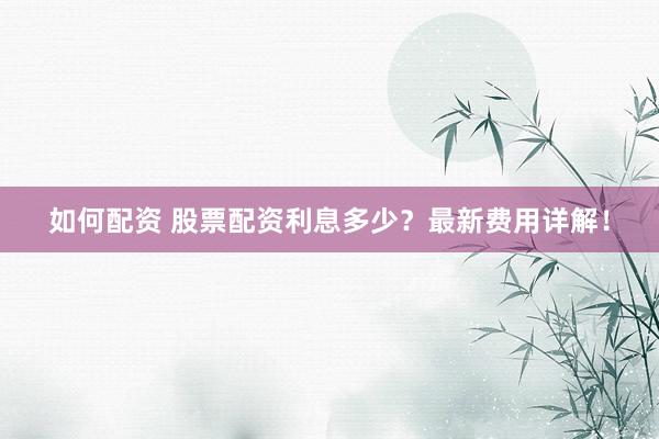 如何配资 股票配资利息多少？最新费用详解！