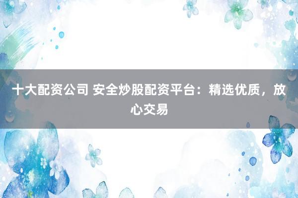 十大配资公司 安全炒股配资平台：精选优质，放心交易