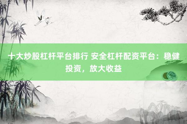 十大炒股杠杆平台排行 安全杠杆配资平台：稳健投资，放大收益