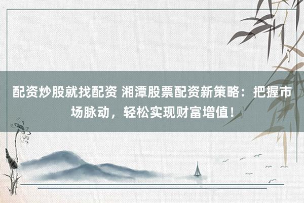 配资炒股就找配资 湘潭股票配资新策略：把握市场脉动，轻松实现财富增值！