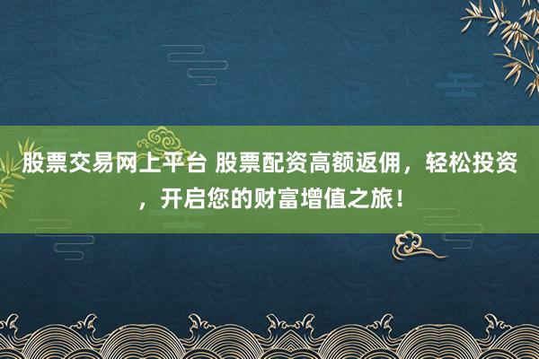 股票交易网上平台 股票配资高额返佣，轻松投资，开启您的财富增值之旅！