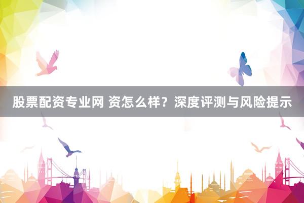 股票配资专业网 资怎么样？深度评测与风险提示