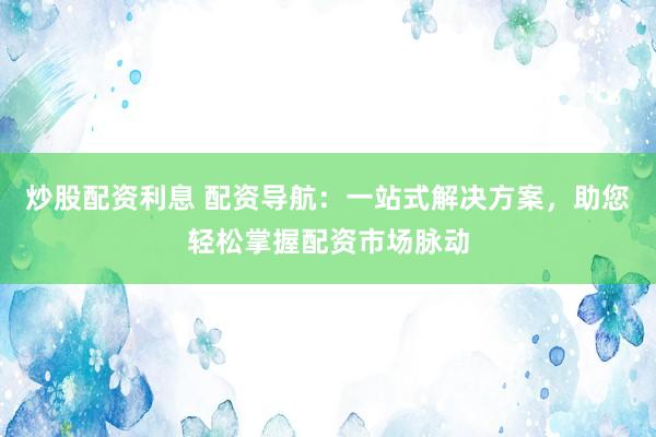 炒股配资利息 配资导航：一站式解决方案，助您轻松掌握配资市场脉动