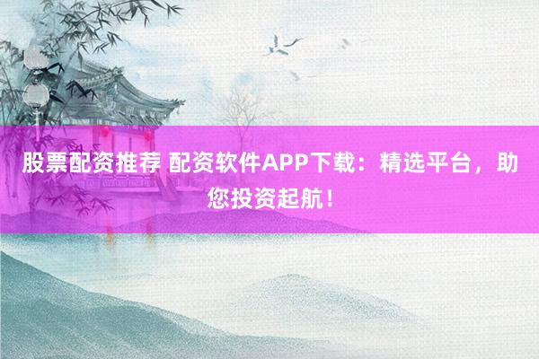 股票配资推荐 配资软件APP下载：精选平台，助您投资起航！