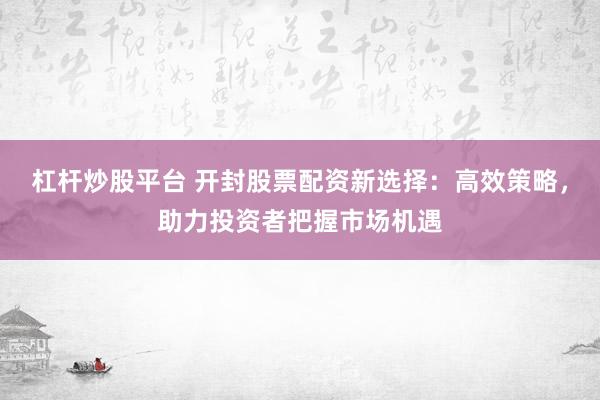 杠杆炒股平台 开封股票配资新选择：高效策略，助力投资者把握市场机遇