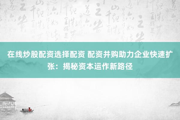在线炒股配资选择配资 配资并购助力企业快速扩张：揭秘资本运作新路径