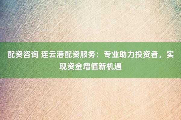 配资咨询 连云港配资服务：专业助力投资者，实现资金增值新机遇