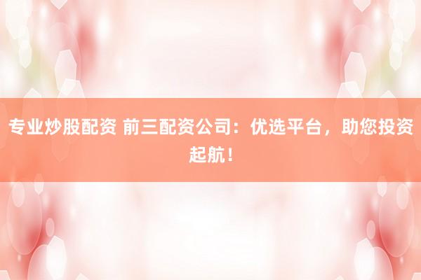 专业炒股配资 前三配资公司：优选平台，助您投资起航！