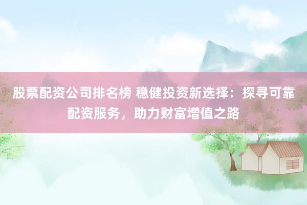 股票配资公司排名榜 稳健投资新选择：探寻可靠配资服务，助力财富增值之路
