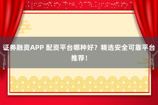 证券融资APP 配资平台哪种好？精选安全可靠平台推荐！