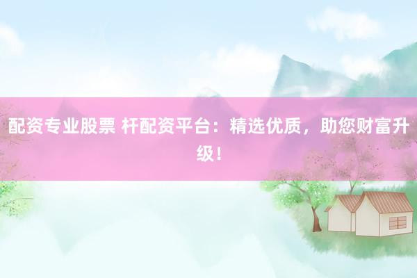 配资专业股票 杆配资平台：精选优质，助您财富升级！