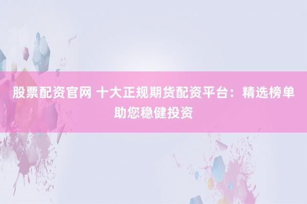 股票配资官网 十大正规期货配资平台：精选榜单助您稳健投资