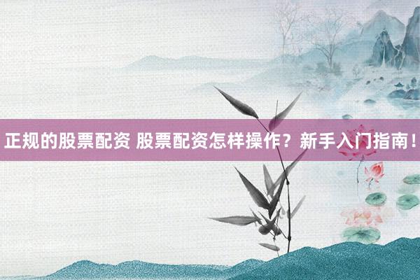 正规的股票配资 股票配资怎样操作？新手入门指南！