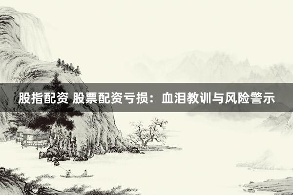 股指配资 股票配资亏损：血泪教训与风险警示