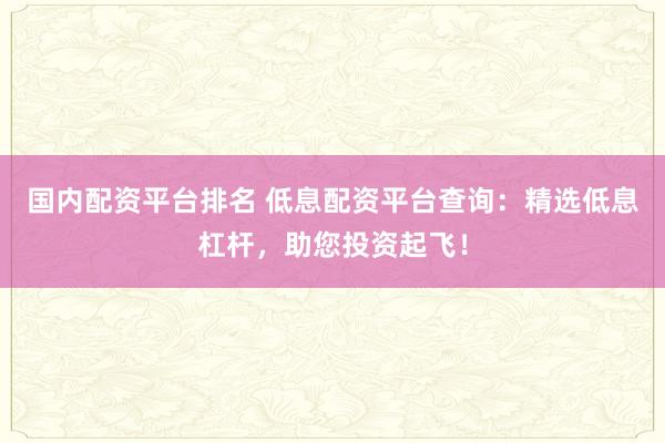 国内配资平台排名 低息配资平台查询：精选低息杠杆，助您投资起飞！