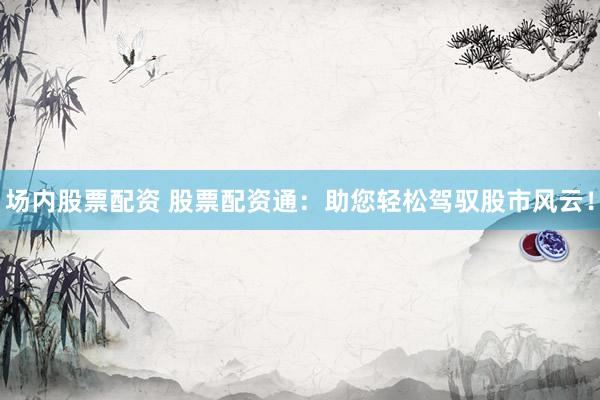 场内股票配资 股票配资通：助您轻松驾驭股市风云！