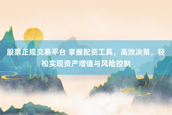 股票正规交易平台 掌握配资工具，高效决策，轻松实现资产增值与风险控制