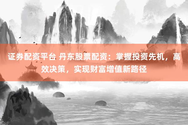 证券配资平台 丹东股票配资：掌握投资先机，高效决策，实现财富增值新路径