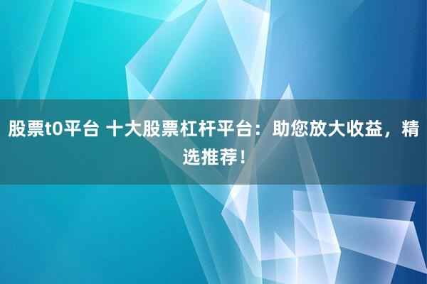 股票t0平台 十大股票杠杆平台：助您放大收益，精选推荐！