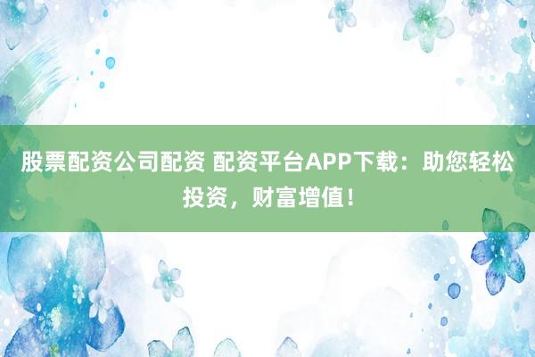 股票配资公司配资 配资平台APP下载：助您轻松投资，财富增值！