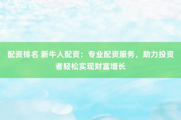 配资排名 新牛人配资：专业配资服务，助力投资者轻松实现财富增长