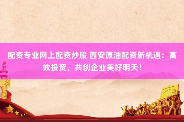 配资专业网上配资炒股 西安原油配资新机遇：高效投资，共创企业美好明天！