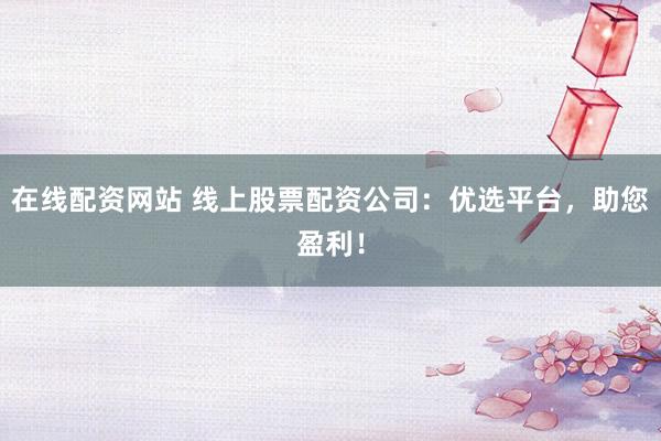 在线配资网站 线上股票配资公司：优选平台，助您盈利！