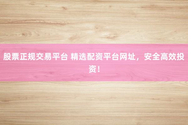 股票正规交易平台 精选配资平台网址，安全高效投资！