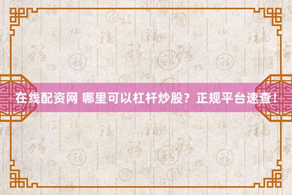 在线配资网 哪里可以杠杆炒股？正规平台速查！
