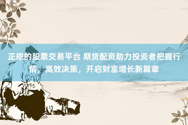 正规的股票交易平台 期货配资助力投资者把握行情，高效决策，开启财富增长新篇章