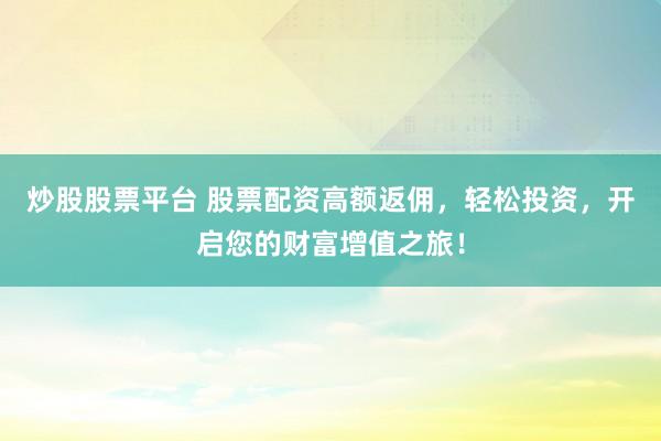 炒股股票平台 股票配资高额返佣，轻松投资，开启您的财富增值之旅！