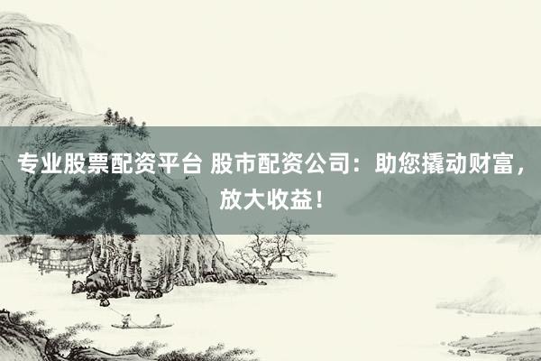 专业股票配资平台 股市配资公司：助您撬动财富，放大收益！